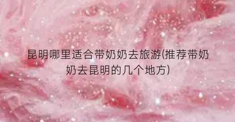 昆明哪里适合带奶奶去旅游(推荐带奶奶去昆明的几个地方)