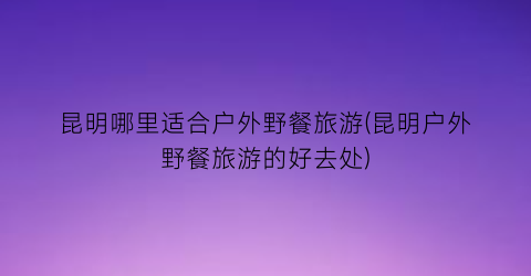 昆明哪里适合户外野餐旅游(昆明户外野餐旅游的好去处)