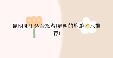 昆明哪里适合旅游(昆明的旅游胜地推荐)