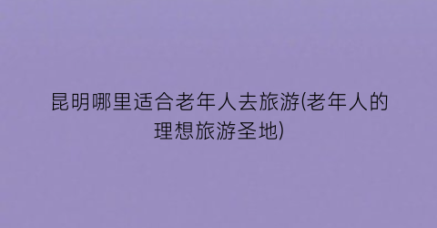 昆明哪里适合老年人去旅游(老年人的理想旅游圣地)