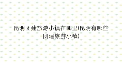 昆明团建旅游小镇在哪里(昆明有哪些团建旅游小镇)