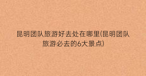 昆明团队旅游好去处在哪里(昆明团队旅游必去的6大景点)