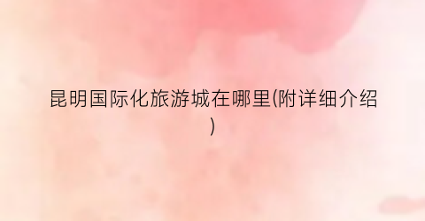 昆明国际化旅游城在哪里(附详细介绍)