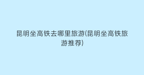 昆明坐高铁去哪里旅游(昆明坐高铁旅游推荐)