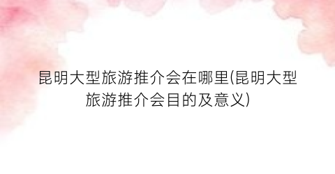 昆明大型旅游推介会在哪里(昆明大型旅游推介会目的及意义)