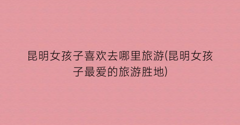 昆明女孩子喜欢去哪里旅游(昆明女孩子最爱的旅游胜地)