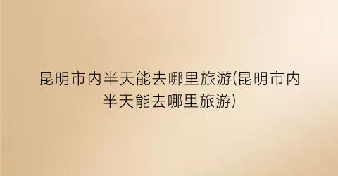 昆明市内半天能去哪里旅游(昆明市内半天能去哪里旅游)