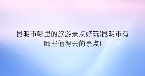 昆明市哪里的旅游景点好玩(昆明市有哪些值得去的景点)