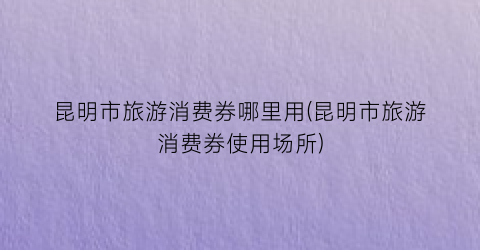 昆明市旅游消费券哪里用(昆明市旅游消费券使用场所)