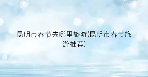 昆明市春节去哪里旅游(昆明市春节旅游推荐)