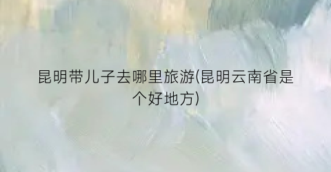 昆明带儿子去哪里旅游(昆明云南省是个好地方)