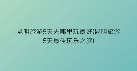 昆明旅游5天去哪里玩最好(昆明旅游5天最佳玩乐之旅)