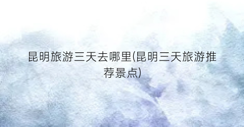 昆明旅游三天去哪里(昆明三天旅游推荐景点)