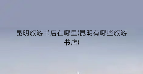 昆明旅游书店在哪里(昆明有哪些旅游书店)