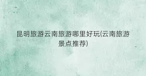 昆明旅游云南旅游哪里好玩(云南旅游景点推荐)