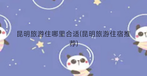 昆明旅游住哪里合适(昆明旅游住宿推荐)