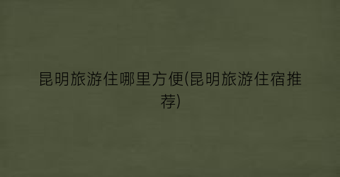 昆明旅游住哪里方便(昆明旅游住宿推荐)