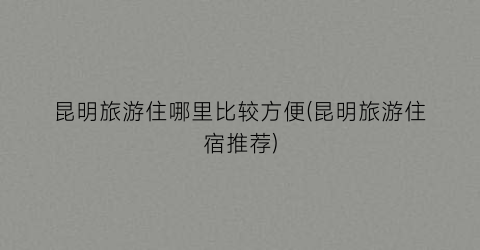 昆明旅游住哪里比较方便(昆明旅游住宿推荐)