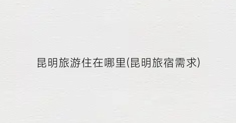 昆明旅游住在哪里(昆明旅宿需求)