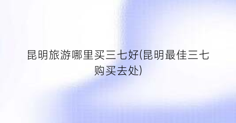 昆明旅游哪里买三七好(昆明最佳三七购买去处)