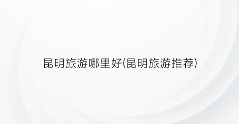 昆明旅游哪里好(昆明旅游推荐)