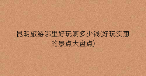 昆明旅游哪里好玩啊多少钱(好玩实惠的景点大盘点)