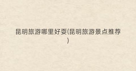 昆明旅游哪里好耍(昆明旅游景点推荐)