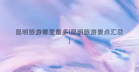 昆明旅游哪里最多(昆明旅游景点汇总)