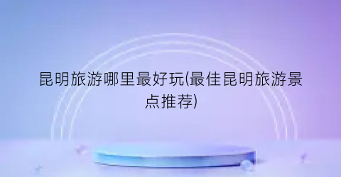 昆明旅游哪里最好玩(最佳昆明旅游景点推荐)
