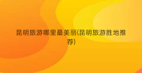 昆明旅游哪里最美丽(昆明旅游胜地推荐)