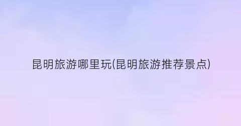 昆明旅游哪里玩(昆明旅游推荐景点)