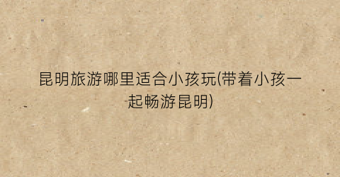 昆明旅游哪里适合小孩玩(带着小孩一起畅游昆明)