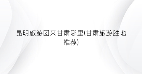 昆明旅游团来甘肃哪里(甘肃旅游胜地推荐)