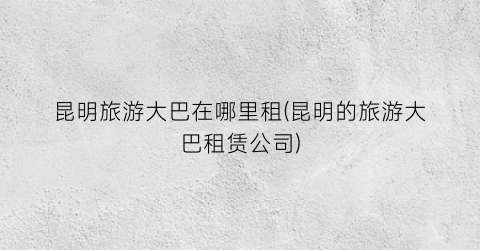 昆明旅游大巴在哪里租(昆明的旅游大巴租赁公司)