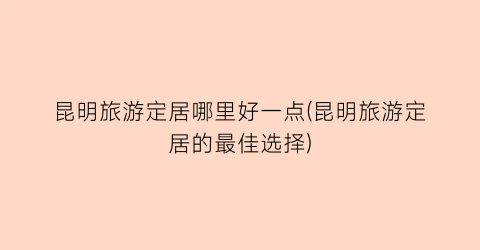 昆明旅游定居哪里好一点(昆明旅游定居的最佳选择)