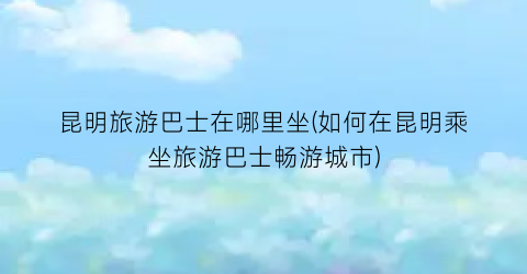 昆明旅游巴士在哪里坐(如何在昆明乘坐旅游巴士畅游城市)