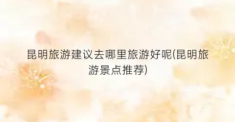 昆明旅游建议去哪里旅游好呢(昆明旅游景点推荐)