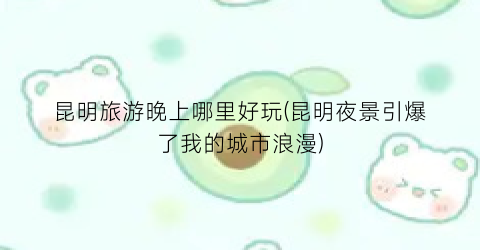昆明旅游晚上哪里好玩(昆明夜景引爆了我的城市浪漫)