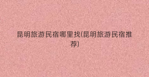 昆明旅游民宿哪里找(昆明旅游民宿推荐)