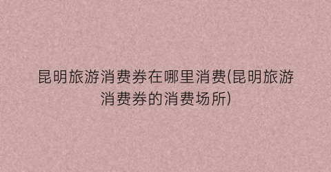 昆明旅游消费券在哪里消费(昆明旅游消费券的消费场所)