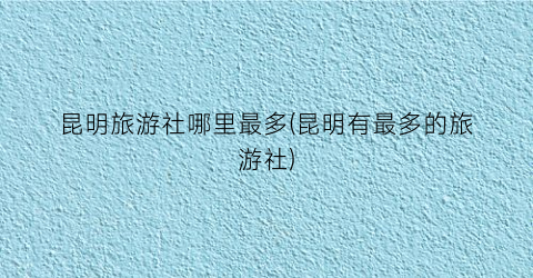 昆明旅游社哪里最多(昆明有最多的旅游社)