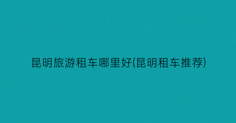 昆明旅游租车哪里好(昆明租车推荐)