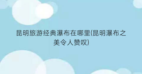 昆明旅游经典瀑布在哪里(昆明瀑布之美令人赞叹)