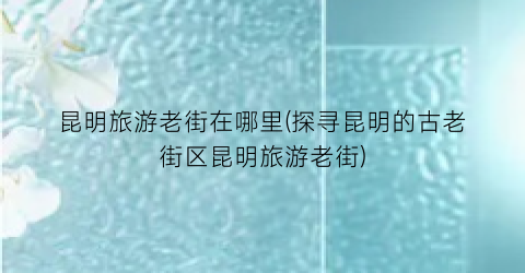 昆明旅游老街在哪里(探寻昆明的古老街区昆明旅游老街)