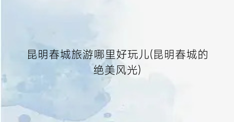 昆明春城旅游哪里好玩儿(昆明春城的绝美风光)