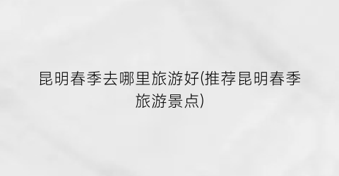 昆明春季去哪里旅游好(推荐昆明春季旅游景点)