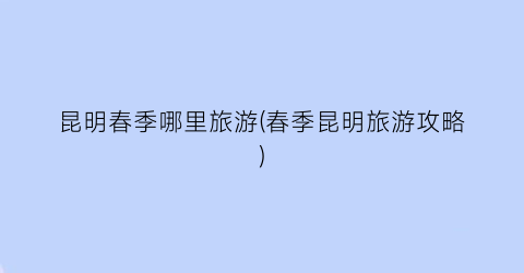 昆明春季哪里旅游(春季昆明旅游攻略)