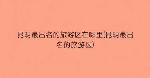 昆明最出名的旅游区在哪里(昆明最出名的旅游区)