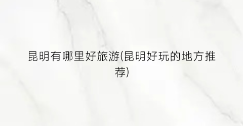 昆明有哪里好旅游(昆明好玩的地方推荐)
