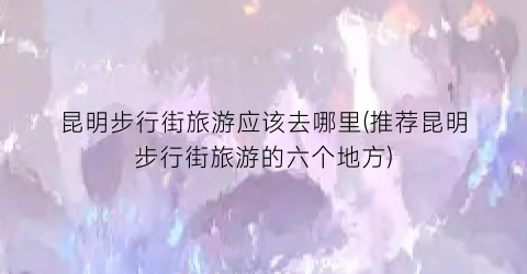昆明步行街旅游应该去哪里(推荐昆明步行街旅游的六个地方)
